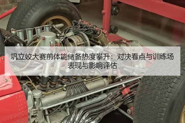 巩立姣大赛前体能储备热度攀升：对决看点与训练场表现与影响评估